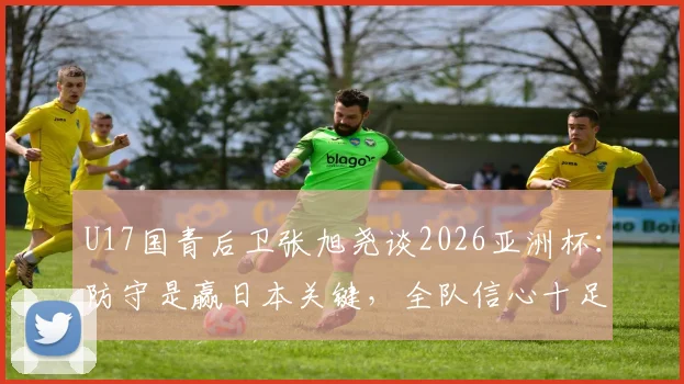 U17国青后卫张旭尧谈2026亚洲杯:防守是赢日本关键,全队信心十足剑指冠军