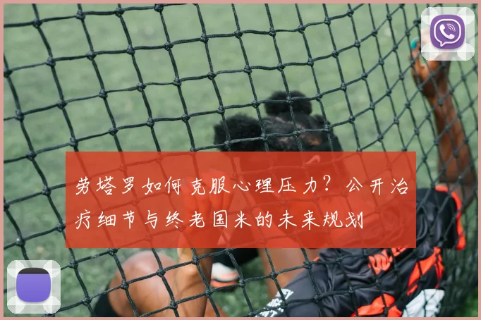 劳塔罗如何克服心理压力?公开治疗细节与终老国米的未来规划