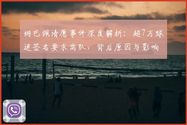 姆巴佩请愿事件深度解析：超7万球迷签名要求离队，背后原因与影响
