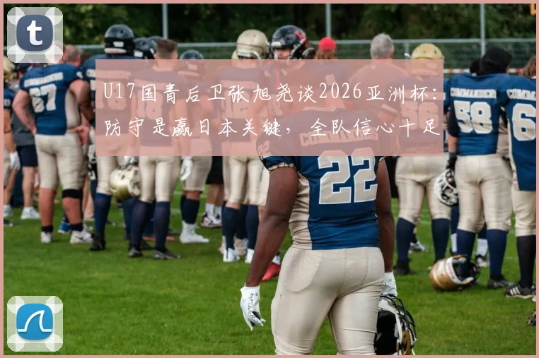 U17国青后卫张旭尧谈2026亚洲杯：防守是赢日本关键，全队信心十足剑指冠军