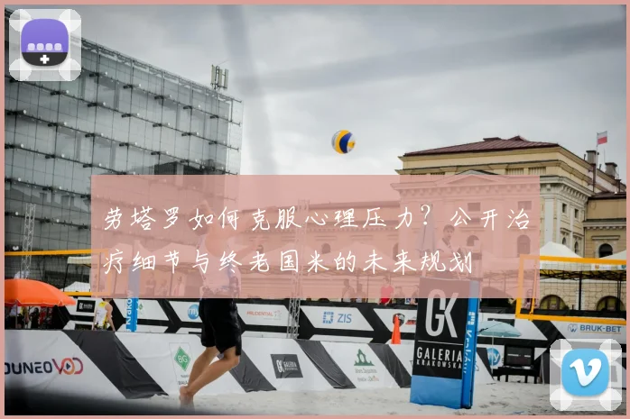 劳塔罗如何克服心理压力？公开治疗细节与终老国米的未来规划