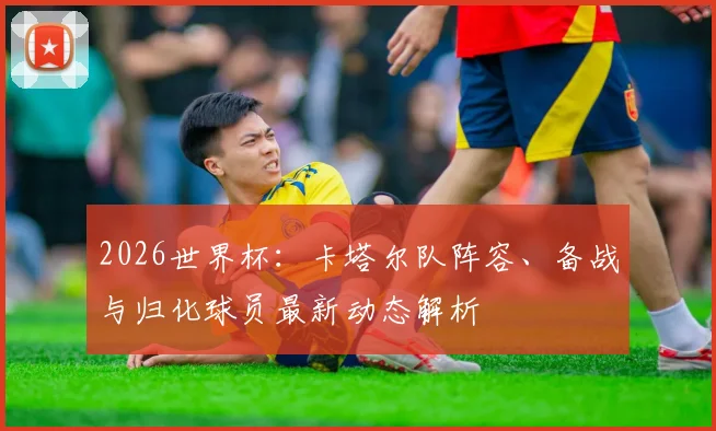 2026世界杯:卡塔尔队阵容、备战与归化球员最新动态解析